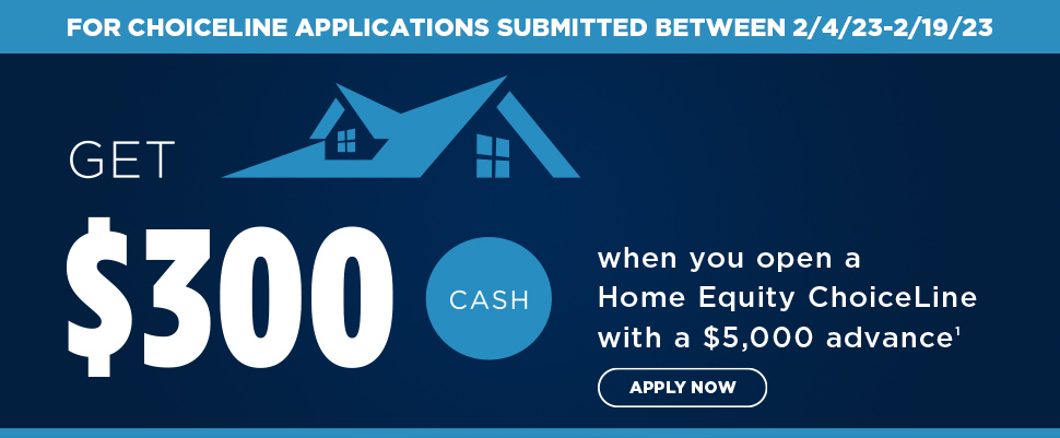For ChoiceLine applications submitted between 2/4/23-2/19/23. Get $300 cash when you open a Home Equity ChoiceLine witha $5,000 advance. 1. Apply now.