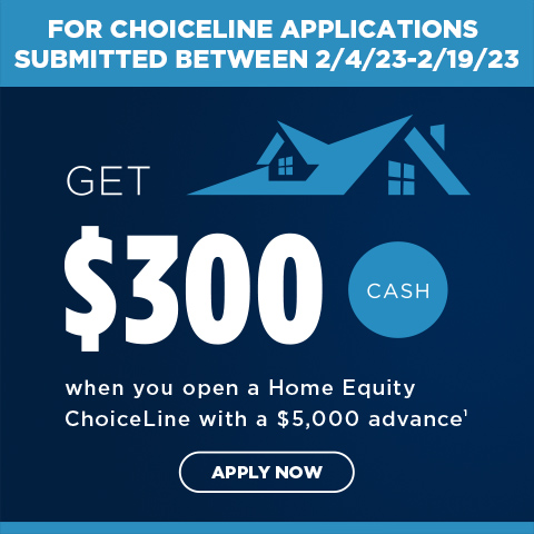 For ChoiceLine applications submitted between 2/4/23-2/19/23. Get $300 cash when you open a Home Equity ChoiceLine witha $5,000 advance. 1. Apply now.