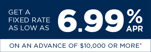 Get a fixed rate as low as 6.99% apr on an advance of $10,000 or more